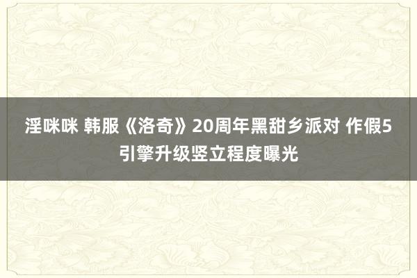 淫咪咪 韩服《洛奇》20周年黑甜乡派对 作假5引擎升级竖立程度曝光