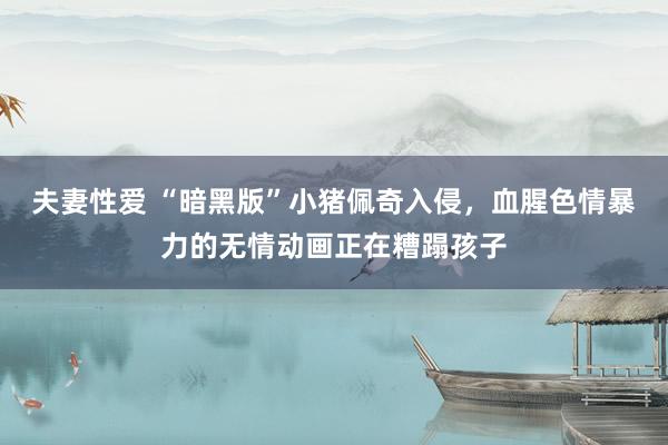 夫妻性爱 “暗黑版”小猪佩奇入侵,血腥色情暴力的无情动画正在糟蹋孩子