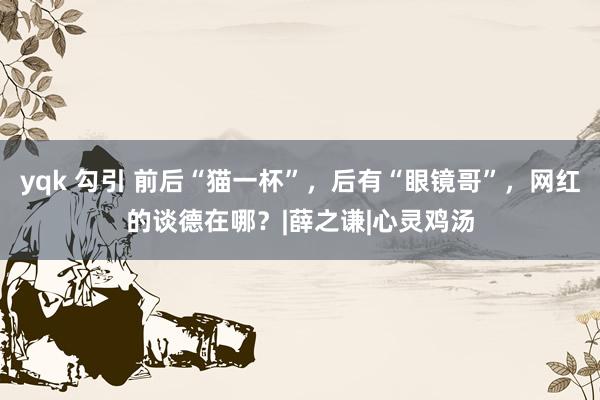 yqk 勾引 前后“猫一杯”，后有“眼镜哥”，网红的谈德在哪？|薛之谦|心灵鸡汤