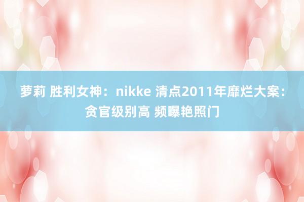 萝莉 胜利女神：nikke 清点2011年靡烂大案：贪官级别高 频曝艳照门