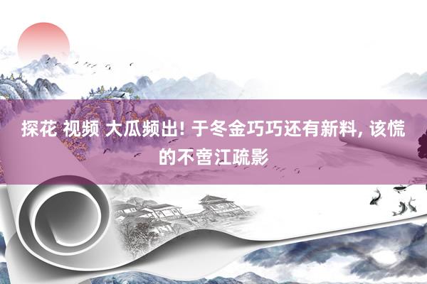 探花 视频 大瓜频出! 于冬金巧巧还有新料， 该慌的不啻江疏影
