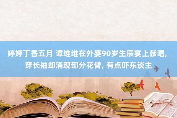 婷婷丁香五月 谭维维在外婆90岁生辰宴上献唱， 穿长袖却涌现部分花臂， 有点吓东谈主
