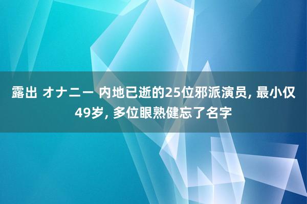 露出 オナニー 内地已逝的25位邪派演员， 最小仅49岁， 多位眼熟健忘了名字