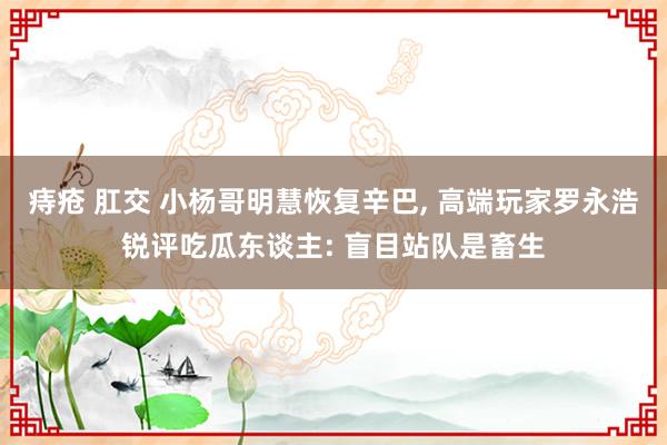 痔疮 肛交 小杨哥明慧恢复辛巴， 高端玩家罗永浩锐评吃瓜东谈主: 盲目站队是畜生