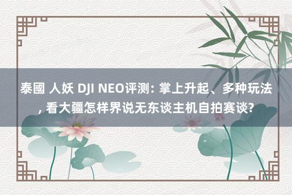 泰國 人妖 DJI NEO评测: 掌上升起、多种玩法， 看大疆怎样界说无东谈主机自拍赛谈?
