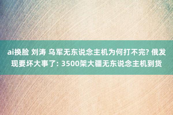 ai换脸 刘涛 乌军无东说念主机为何打不完? 俄发现要坏大事了: 3500架大疆无东说念主机到货