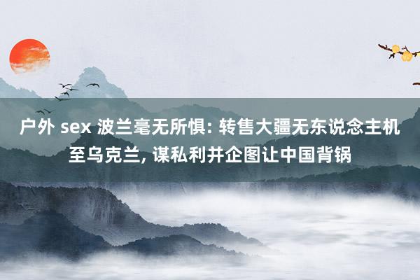 户外 sex 波兰毫无所惧: 转售大疆无东说念主机至乌克兰， 谋私利并企图让中国背锅