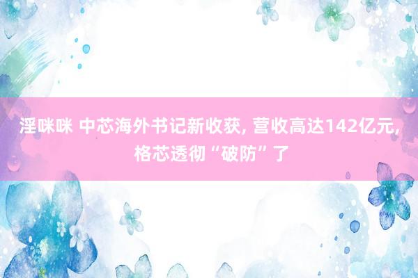 淫咪咪 中芯海外书记新收获， 营收高达142亿元， 格芯透彻“破防”了