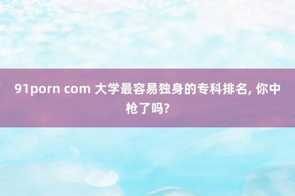 91porn com 大学最容易独身的专科排名， 你中枪了吗?