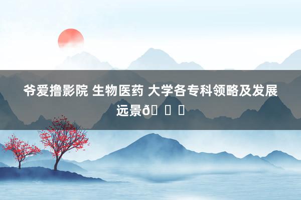 爷爱撸影院 生物医药 大学各专科领略及发展远景🙋
