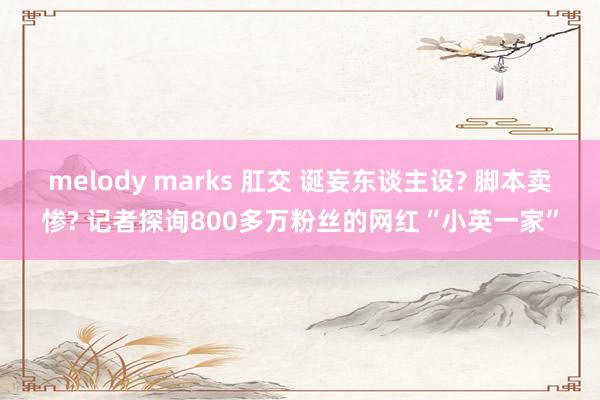 melody marks 肛交 诞妄东谈主设? 脚本卖惨? 记者探询800多万粉丝的网红“小英一家”