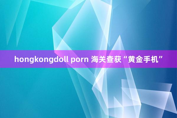 hongkongdoll porn 海关查获“黄金手机”