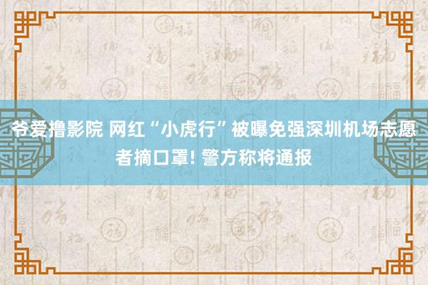 爷爱撸影院 网红“小虎行”被曝免强深圳机场志愿者摘口罩! 警方称将通报