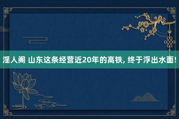 淫人阁 山东这条经营近20年的高铁， 终于浮出水面!