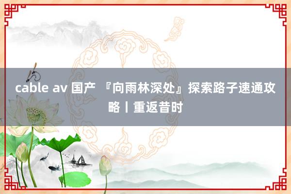 cable av 国产 『向雨林深处』探索路子速通攻略丨重返昔时