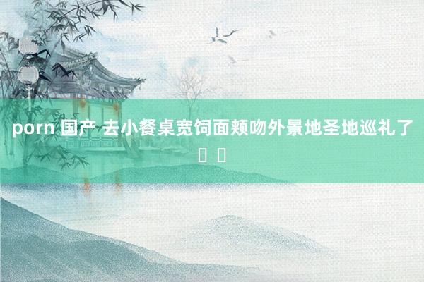 porn 国产 去小餐桌宽饲面颊吻外景地圣地巡礼了❗️