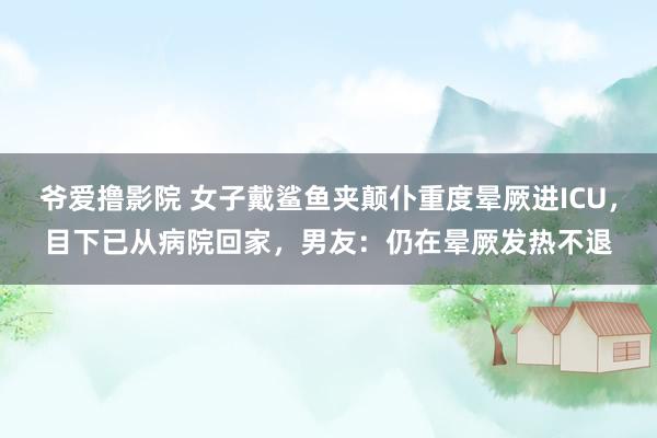 爷爱撸影院 女子戴鲨鱼夹颠仆重度晕厥进ICU，目下已从病院回家，男友：仍在晕厥发热不退