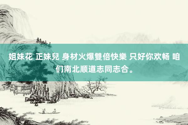 姐妹花 正妹兒 身材火爆雙倍快樂 只好你欢畅 咱们南北顺道志同志合。