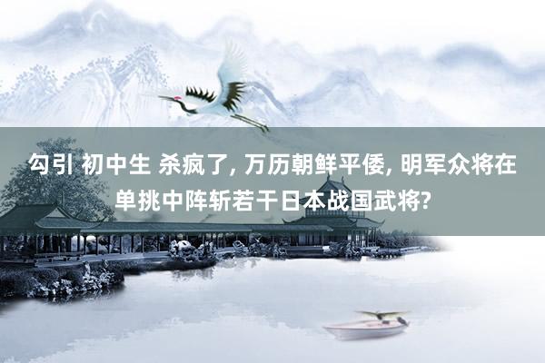 勾引 初中生 杀疯了， 万历朝鲜平倭， 明军众将在单挑中阵斩若干日本战国武将?