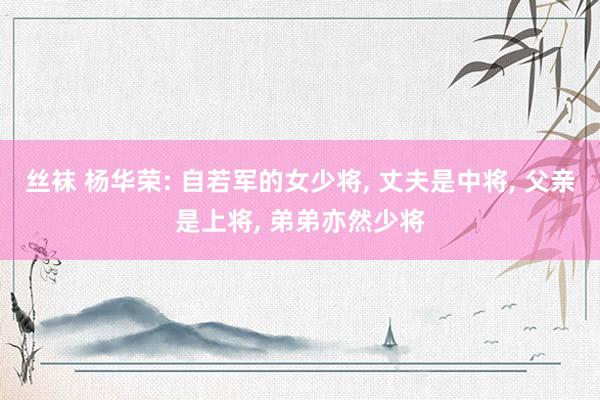 丝袜 杨华荣: 自若军的女少将， 丈夫是中将， 父亲是上将， 弟弟亦然少将