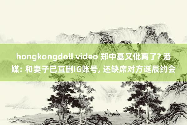 hongkongdoll video 郑中基又仳离了? 港媒: 和妻子已互删IG账号， 还缺席对方诞辰约会