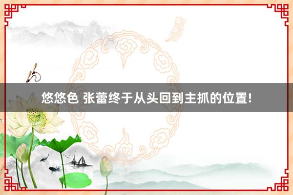悠悠色 张蕾终于从头回到主抓的位置!