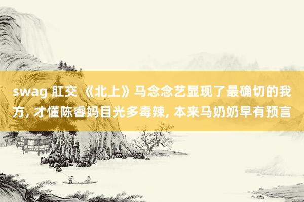 swag 肛交 《北上》马念念艺显现了最确切的我方， 才懂陈睿妈目光多毒辣， 本来马奶奶早有预言