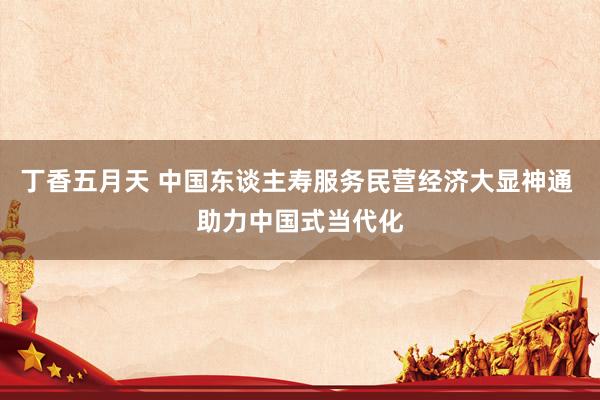 丁香五月天 中国东谈主寿服务民营经济大显神通 助力中国式当代化