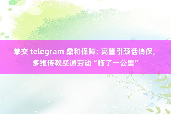 拳交 telegram 鼎和保障: 高管引颈话消保， 多维传教买通劳动“临了一公里”
