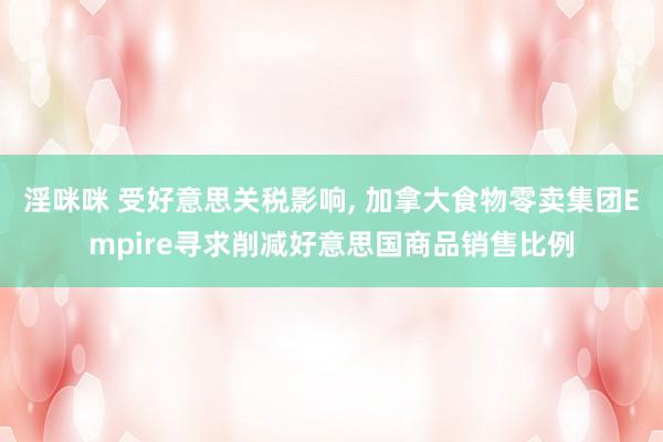 淫咪咪 受好意思关税影响， 加拿大食物零卖集团Empire寻求削减好意思国商品销售比例
