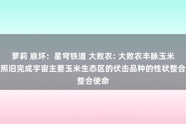 萝莉 崩坏：星穹铁道 大败农: 大败农丰脉玉米性状照旧完成宇宙主要玉米生态区的伏击品种的性状整合使命