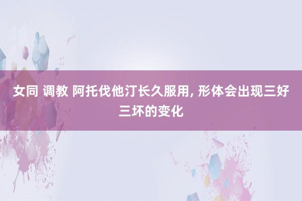 女同 调教 阿托伐他汀长久服用， 形体会出现三好三坏的变化