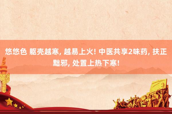 悠悠色 躯壳越寒， 越易上火! 中医共享2味药， 扶正黜邪， 处置上热下寒!