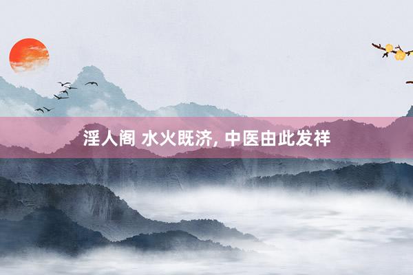 淫人阁 水火既济， 中医由此发祥