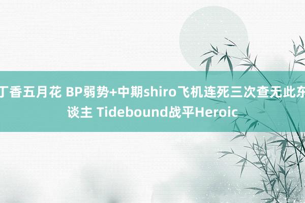 丁香五月花 BP弱势+中期shiro飞机连死三次查无此东谈主 Tidebound战平Heroic