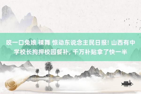 咬一口兔娘 裸舞 惊动东说念主民日报! 山西有中学校长拘押校园餐补， 千万补贴拿了快一半