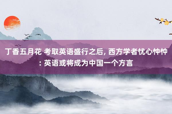 丁香五月花 考取英语盛行之后， 西方学者忧心忡忡: 英语或将成为中国一个方言