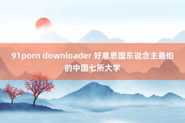 91porn downloader 好意思国东说念主最怕的中国七所大学