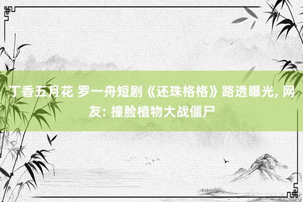 丁香五月花 罗一舟短剧《还珠格格》路透曝光， 网友: 撞脸植物大战僵尸