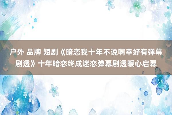 户外 品牌 短剧《暗恋我十年不说啊幸好有弹幕剧透》十年暗恋终成迷恋弹幕剧透暖心启幕