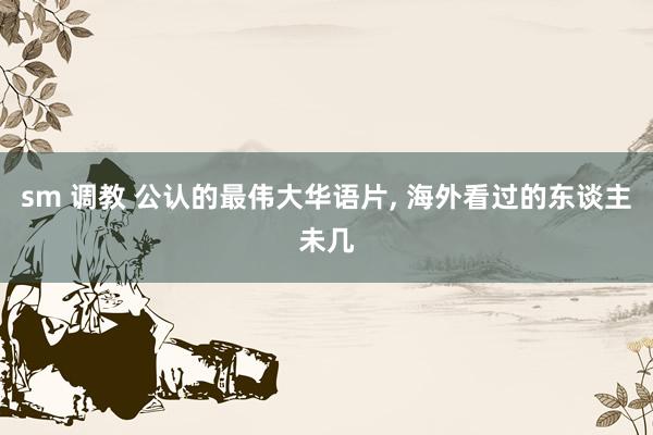 sm 调教 公认的最伟大华语片， 海外看过的东谈主未几