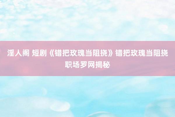 淫人阁 短剧《错把玫瑰当阻挠》错把玫瑰当阻挠职场罗网揭秘