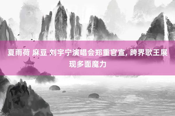 夏雨荷 麻豆 刘宇宁演唱会郑重官宣， 跨界歌王展现多面魔力