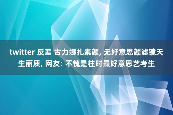 twitter 反差 古力娜扎素颜， 无好意思颜滤镜天生丽质， 网友: 不愧是往时最好意思艺考生