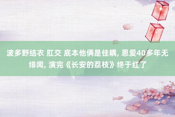 波多野结衣 肛交 底本他俩是佳耦， 恩爱40多年无绯闻， 演完《长安的荔枝》终于红了