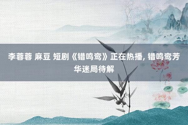 李蓉蓉 麻豆 短剧《错鸣鸾》正在热播， 错鸣鸾芳华迷局待解