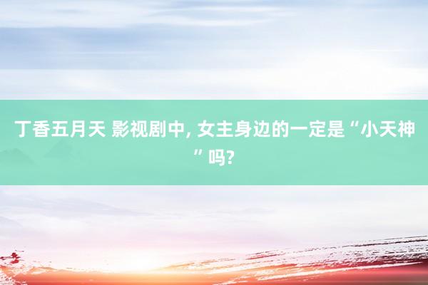 丁香五月天 影视剧中， 女主身边的一定是“小天神”吗?