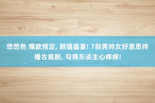 悠悠色 爆款预定， 颜值盛宴! 7部男帅女好意思待播古装剧， 勾得东谈主心痒痒!