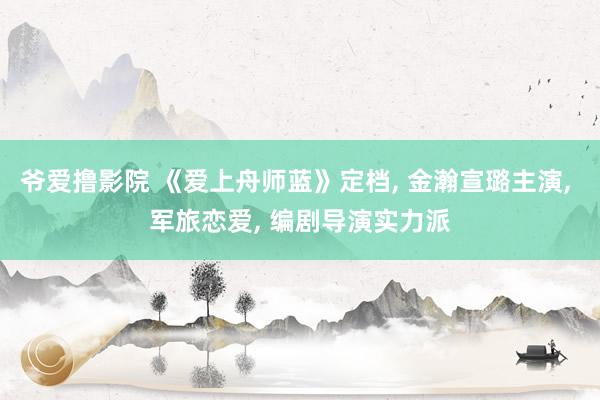 爷爱撸影院 《爱上舟师蓝》定档， 金瀚宣璐主演， 军旅恋爱， 编剧导演实力派